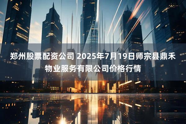 郑州股票配资公司 2025年7月19日师宗县鼎禾物业服务有限公司价格行情