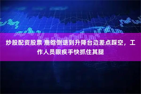 炒股配资股票 鹿晗倒退到升降台边差点踩空，工作人员眼疾手快抓住其腿