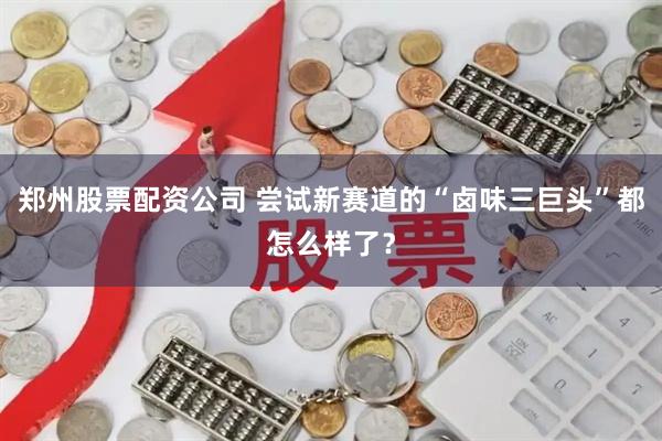郑州股票配资公司 尝试新赛道的“卤味三巨头”都怎么样了？