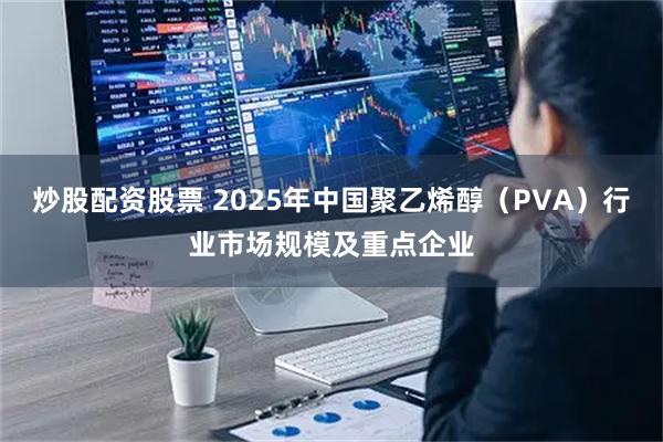 炒股配资股票 2025年中国聚乙烯醇（PVA）行业市场规模及重点企业