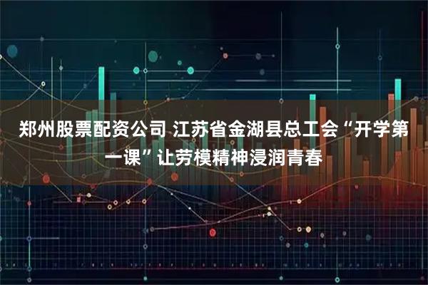 郑州股票配资公司 江苏省金湖县总工会“开学第一课”让劳模精神浸润青春