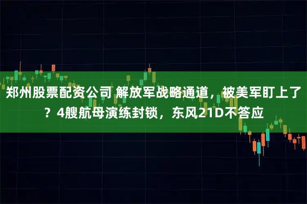 郑州股票配资公司 解放军战略通道，被美军盯上了？4艘航母演练封锁，东风21D不答应