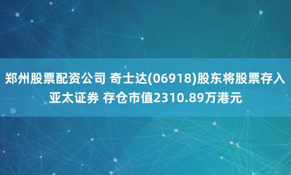 郑州股票配资公司 奇士达(06918)股东将股票存入亚太证券 存仓市值2310.89万港元