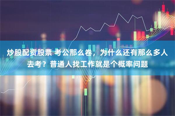 炒股配资股票 考公那么卷，为什么还有那么多人去考？普通人找工作就是个概率问题