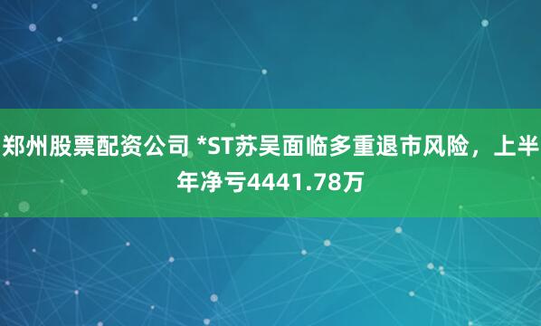 郑州股票配资公司 *ST苏吴面临多重退市风险，上半年净亏4441.78万