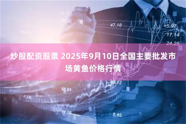 炒股配资股票 2025年9月10日全国主要批发市场黄鱼价格行情
