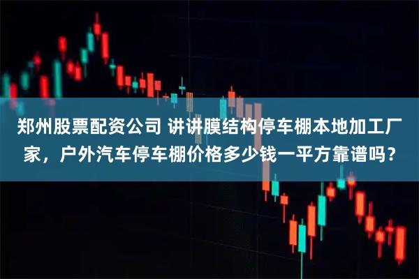郑州股票配资公司 讲讲膜结构停车棚本地加工厂家，户外汽车停车棚价格多少钱一平方靠谱吗？