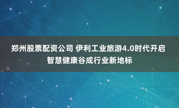 郑州股票配资公司 伊利工业旅游4.0时代开启 智慧健康谷成行业新地标