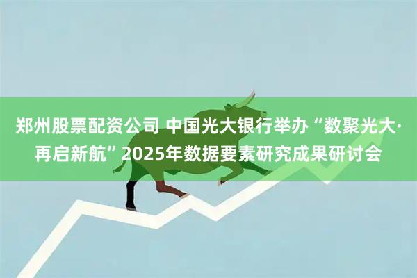 郑州股票配资公司 中国光大银行举办“数聚光大·再启新航”2025年数据要素研究成果研讨会