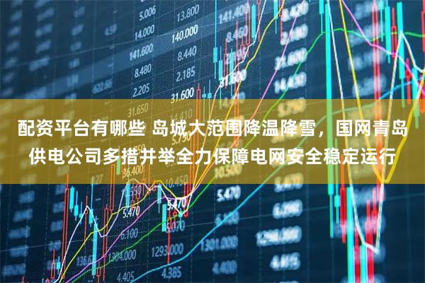 配资平台有哪些 岛城大范围降温降雪，国网青岛供电公司多措并举全力保障电网安全稳定运行