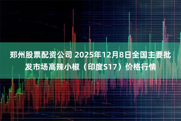 郑州股票配资公司 2025年12月8日全国主要批发市场高辣小椒（印度S17）价格行情