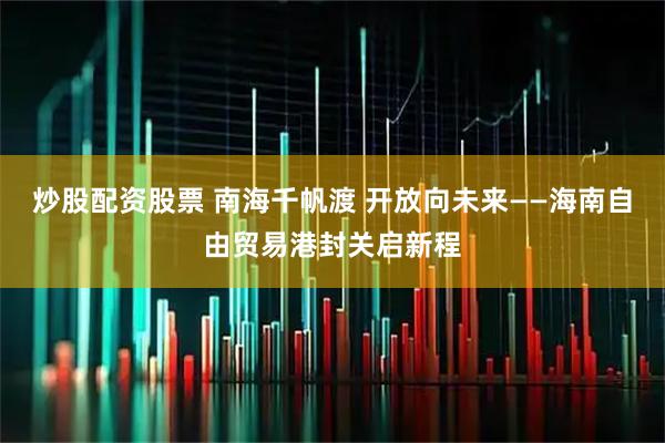 炒股配资股票 南海千帆渡 开放向未来——海南自由贸易港封关启新程