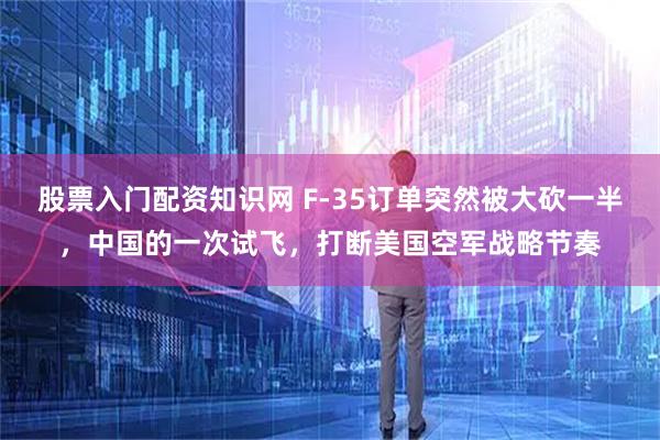 股票入门配资知识网 F-35订单突然被大砍一半，中国的一次试飞，打断美国空军战略节奏