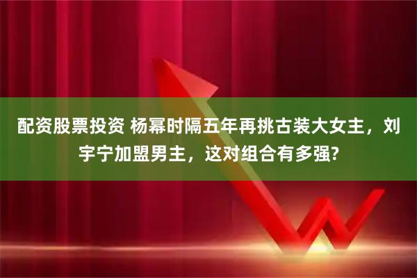 配资股票投资 杨幂时隔五年再挑古装大女主，刘宇宁加盟男主，这对组合有多强?