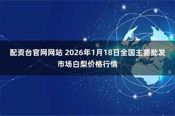 配资台官网网站 2026年1月18日全国主要批发市场白梨价格行情