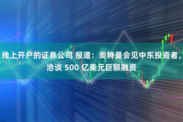 线上开户的证券公司 报道：奥特曼会见中东投资者，洽谈 500 亿美元巨额融资