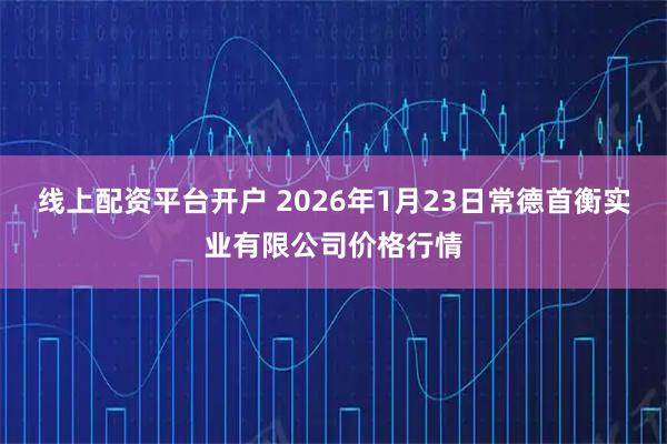 线上配资平台开户 2026年1月23日常德首衡实业有限公司价格行情