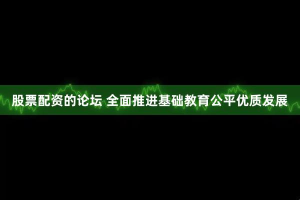 股票配资的论坛 全面推进基础教育公平优质发展