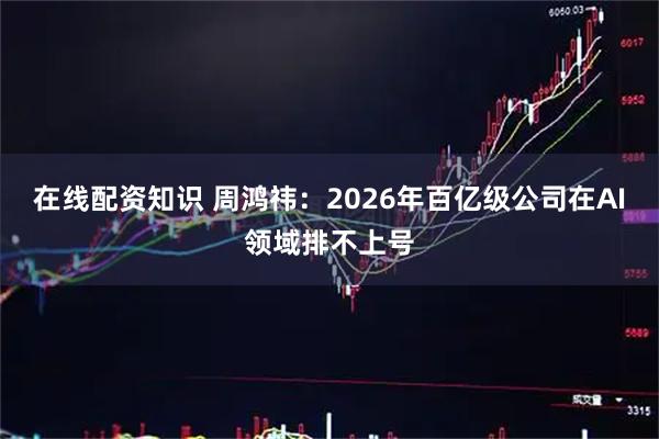 在线配资知识 周鸿祎：2026年百亿级公司在AI领域排不上号