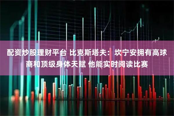 配资炒股理财平台 比克斯塔夫：坎宁安拥有高球商和顶级身体天赋 他能实时阅读比赛