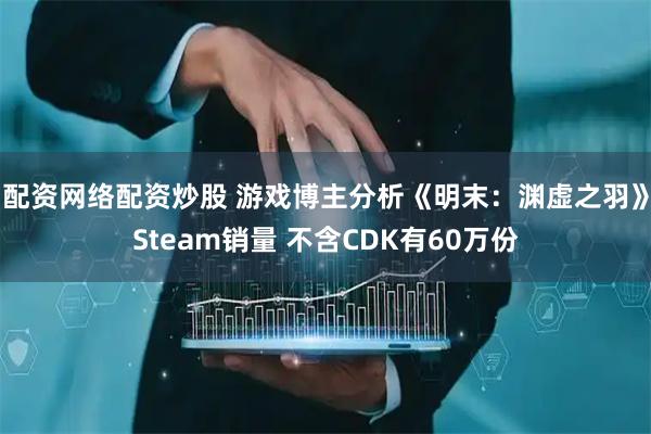配资网络配资炒股 游戏博主分析《明末：渊虚之羽》Steam销量 不含CDK有60万份