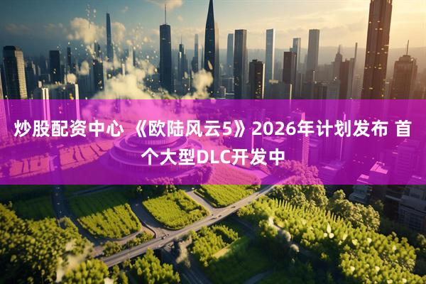 炒股配资中心 《欧陆风云5》2026年计划发布 首个大型DLC开发中