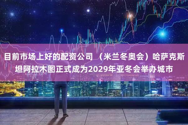 目前市场上好的配资公司 （米兰冬奥会）哈萨克斯坦阿拉木图正式成为2029年亚冬会举办城市