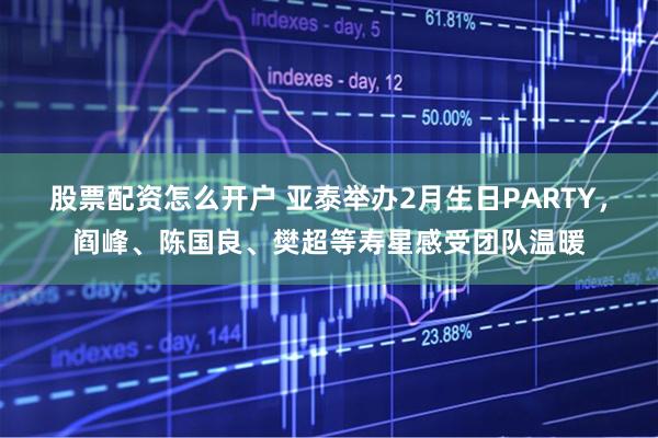 股票配资怎么开户 亚泰举办2月生日PARTY,阎峰、陈国良、樊超等寿星感受团队温暖