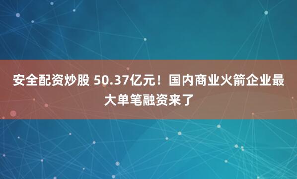 安全配资炒股 50.37亿元！国内商业火箭企业最大单笔融资来了