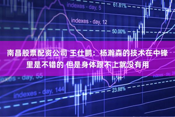 南昌股票配资公司 王仕鹏：杨瀚森的技术在中锋里是不错的 但是身体跟不上就没有用