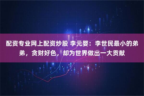 配资专业网上配资炒股 李元婴:李世民最小的弟弟,贪财好色,却为世界做出一大贡献