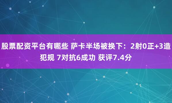 股票配资平台有哪些 萨卡半场被换下：2射0正+3造犯规 7对抗6成功 获评7.4分