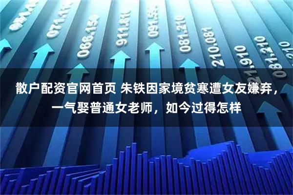 散户配资官网首页 朱铁因家境贫寒遭女友嫌弃，一气娶普通女老师，如今过得怎样