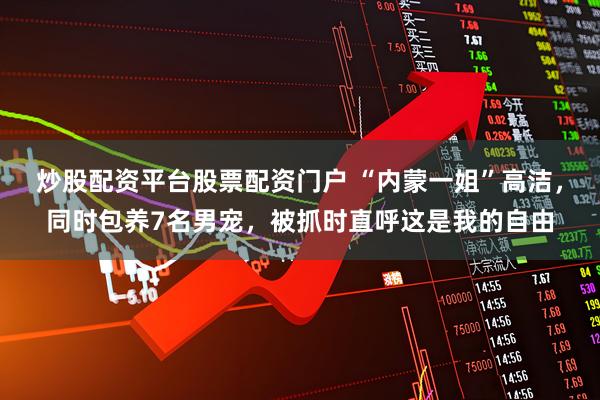 炒股配资平台股票配资门户 “内蒙一姐”高洁，同时包养7名男宠，被抓时直呼这是我的自由