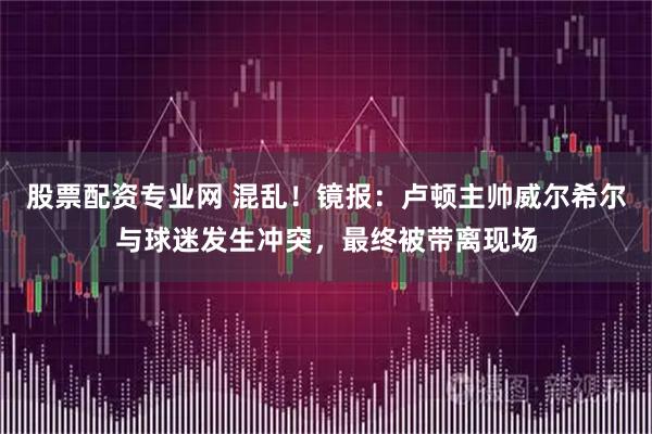 股票配资专业网 混乱！镜报：卢顿主帅威尔希尔与球迷发生冲突，最终被带离现场