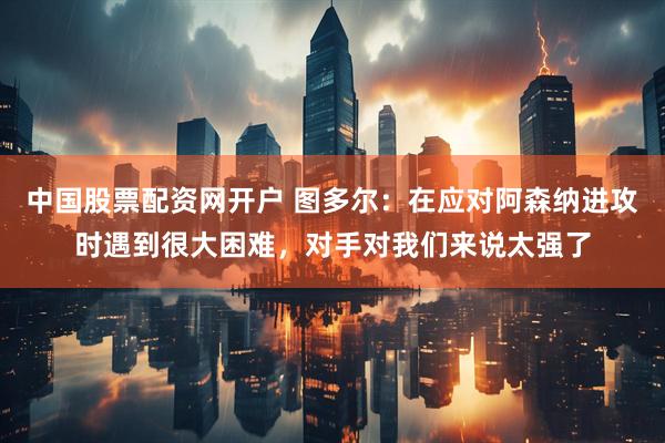 中国股票配资网开户 图多尔：在应对阿森纳进攻时遇到很大困难，对手对我们来说太强了