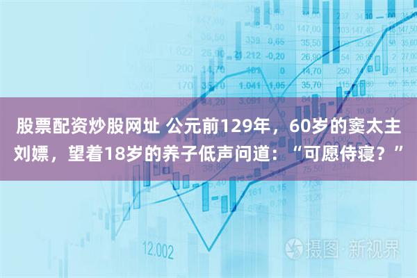 股票配资炒股网址 公元前129年，60岁的窦太主刘嫖，望着18岁的养子低声问道：“可愿侍寝？”