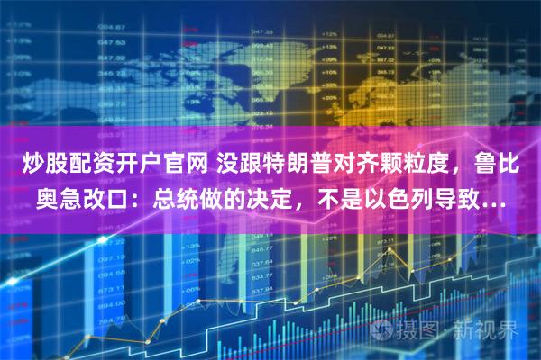 炒股配资开户官网 没跟特朗普对齐颗粒度，鲁比奥急改口：总统做的决定，不是以色列导致…