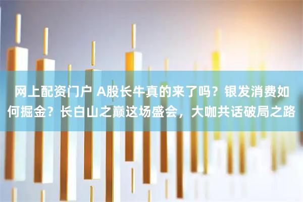 网上配资门户 A股长牛真的来了吗？银发消费如何掘金？长白山之巅这场盛会，大咖共话破局之路