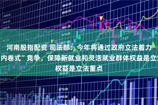 河南股指配资 司法部：今年将通过政府立法着力解决“内卷式”竞争，保障新就业和灵活就业群体权益是立法重点