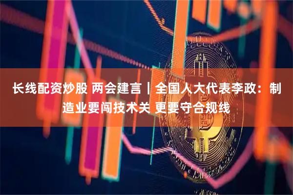 长线配资炒股 两会建言｜全国人大代表李政：制造业要闯技术关 更要守合规线