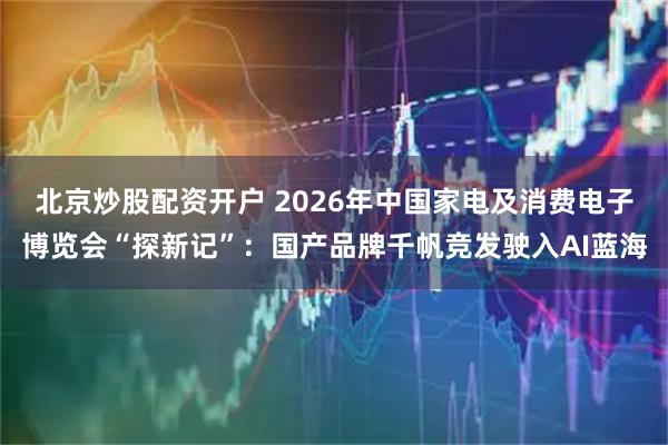 北京炒股配资开户 2026年中国家电及消费电子博览会“探新记”：国产品牌千帆竞发驶入AI蓝海