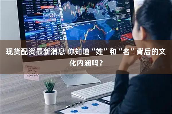 现货配资最新消息 你知道“姓”和“名”背后的文化内涵吗？