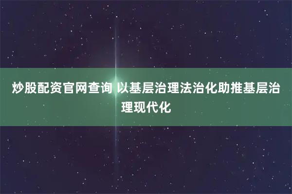 炒股配资官网查询 以基层治理法治化助推基层治理现代化