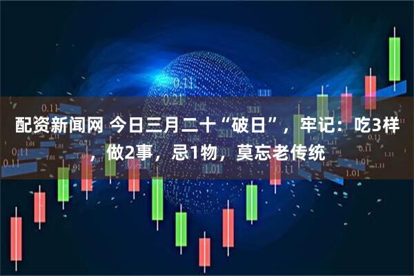配资新闻网 今日三月二十“破日”，牢记：吃3样，做2事，忌1物，莫忘老传统