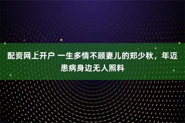 配资网上开户 一生多情不顾妻儿的郑少秋，年迈患病身边无人照料