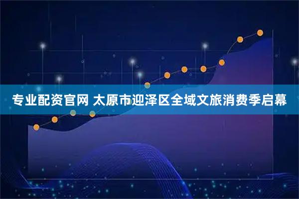 专业配资官网 太原市迎泽区全域文旅消费季启幕