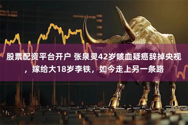 股票配资平台开户 张泉灵42岁咳血疑癌辞掉央视，嫁给大18岁李铁，如今走上另一条路