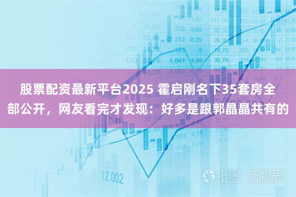 股票配资最新平台2025 霍启刚名下35套房全部公开，网友看完才发现：好多是跟郭晶晶共有的
