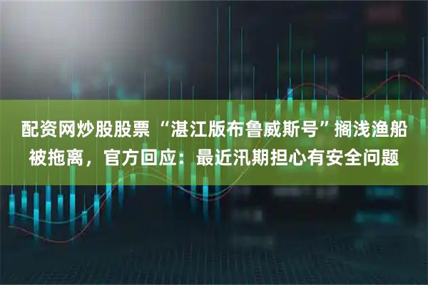 配资网炒股股票 “湛江版布鲁威斯号”搁浅渔船被拖离，官方回应：最近汛期担心有安全问题